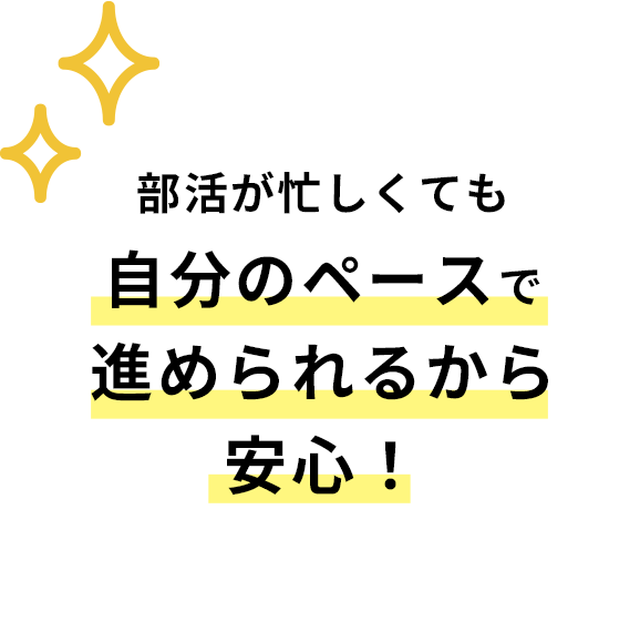 部活が忙しくても自分のペースで進められるから安心！